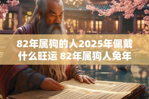 82年属狗的人2025年佩戴什么旺运 82年属狗人兔年旺运吉祥物