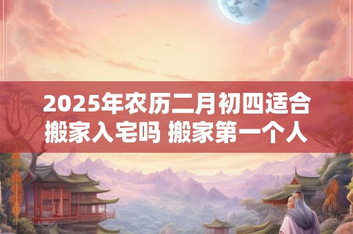 2025年农历二月初四适合搬家入宅吗 搬家第一个人拿什么