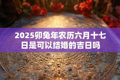 2025卯兔年农历六月十七日是可以结婚的吉日吗