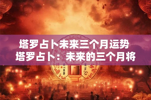 塔罗占卜未来三个月运势 塔罗占卜：未来的三个月将有什么好运降临