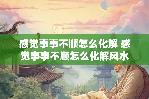 感觉事事不顺怎么化解 感觉事事不顺怎么化解风水