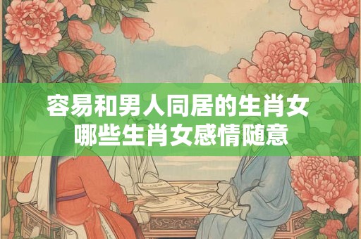 容易和男人同居的生肖女 哪些生肖女感情随意