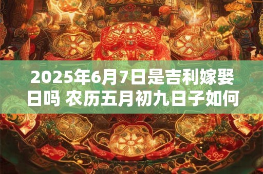 2025年6月7日是吉利嫁娶日吗 农历五月初九日子如何