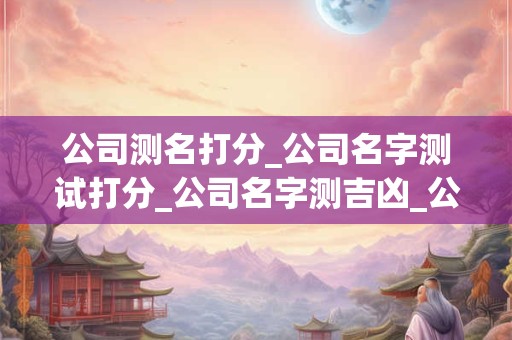 公司测名打分_公司名字测试打分_公司名字测吉凶_公司名称测吉凶