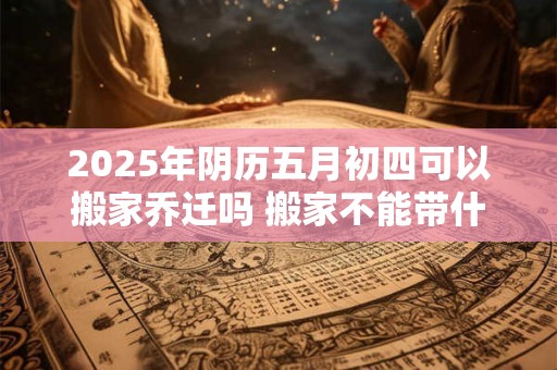 2025年阴历五月初四可以搬家乔迁吗 搬家不能带什么东西