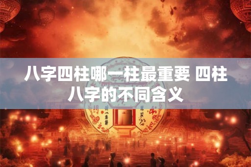 八字四柱哪一柱最重要 四柱八字的不同含义