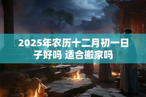2025年农历十二月初一日子好吗 适合搬家吗