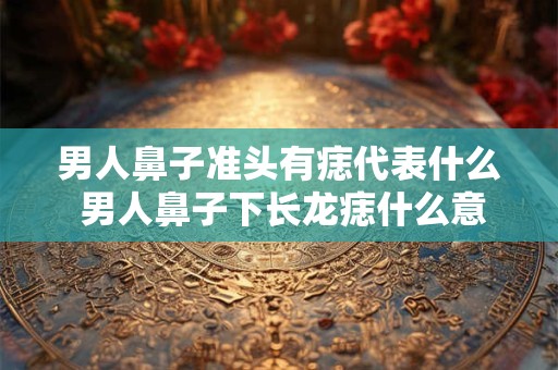 男人鼻子准头有痣代表什么 男人鼻子下长龙痣什么意思