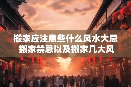 搬家应注意些什么风水大忌 搬家禁忌以及搬家几大风水问题