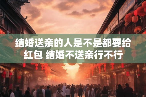 结婚送亲的人是不是都要给红包 结婚不送亲行不行