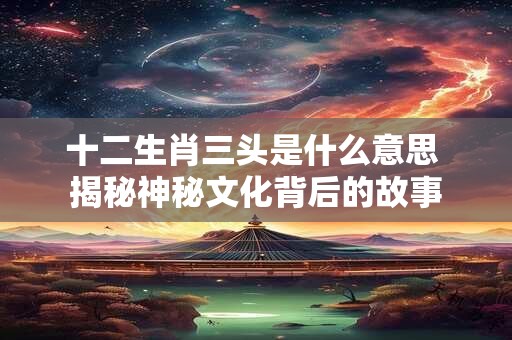十二生肖三头是什么意思 揭秘神秘文化背后的故事
