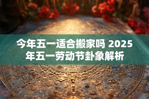 今年五一适合搬家吗 2025年五一劳动节卦象解析