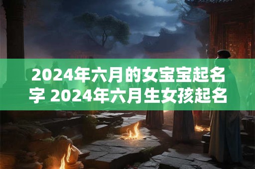 2024年六月的女宝宝起名字 2024年六月生女孩起名