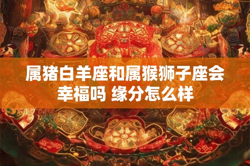 属猪白羊座和属猴狮子座会幸福吗 缘分怎么样