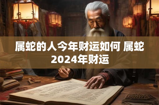 属蛇的人今年财运如何 属蛇2024年财运