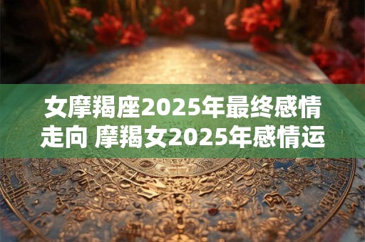 女摩羯座2025年最终感情走向 摩羯女2025年感情运势如何