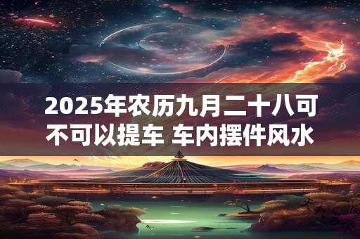 2025年农历九月二十八可不可以提车 车内摆件风水十大禁忌