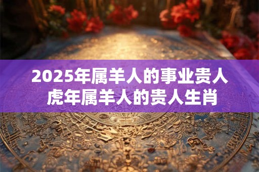 2025年属羊人的事业贵人 虎年属羊人的贵人生肖