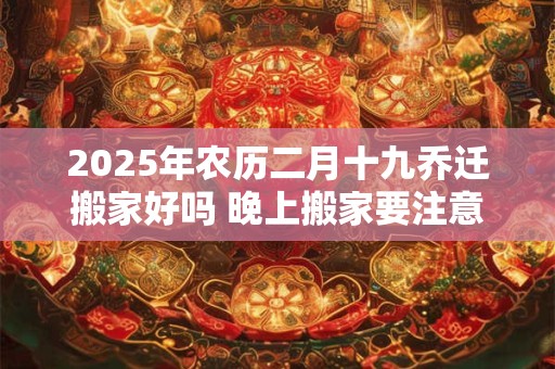 2025年农历二月十九乔迁搬家好吗 晚上搬家要注意什么