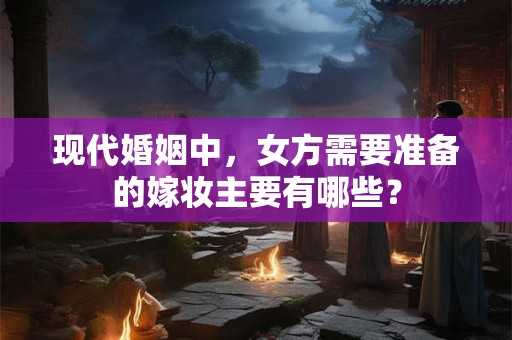 现代婚姻中，女方需要准备的嫁妆主要有哪些？