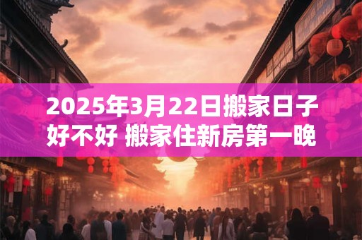 2025年3月22日搬家日子好不好 搬家住新房第一晚禁忌