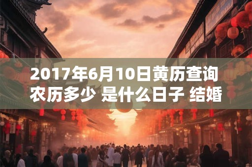 2017年6月10日黄历查询 农历多少 是什么日子 结婚吉时 2017年6月10日黄历查询 农历多少 是什么日子 结婚吉时