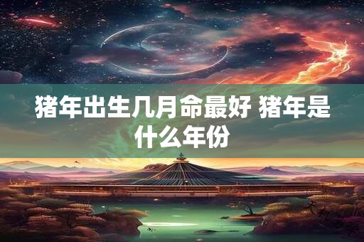 猪年出生几月命最好 猪年是什么年份 猪年出生几月命最好 猪年是什么年份