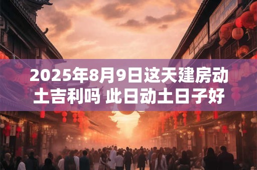 2025年8月9日这天建房动土吉利吗 此日动土日子好吗