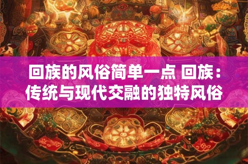 回族的风俗简单一点 回族:传统与现代交融的独特风俗 回族的风俗简单一点 回族:传统与现代交融的独特风俗