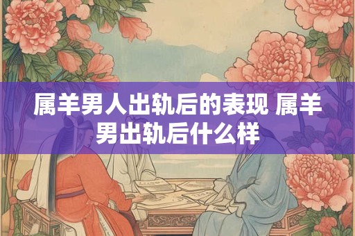 属羊男人出轨后的表现 属羊男出轨后什么样