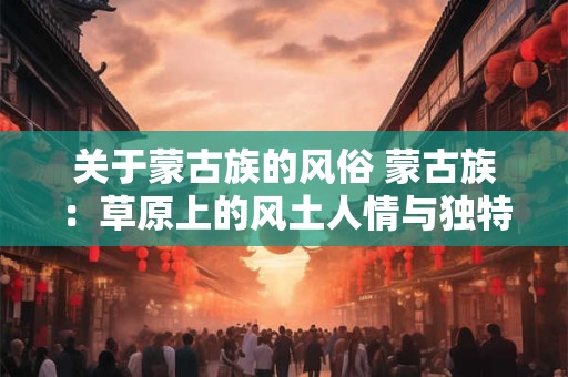 关于蒙古族的风俗 蒙古族:草原上的风土人情与独特风俗 关于蒙古族的风俗 蒙古族:草原上的风土人情与独特风俗