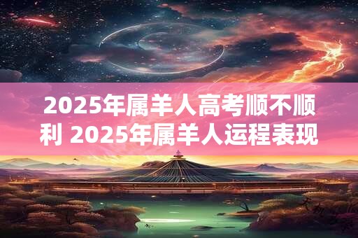 2025年属羊人高考顺不顺利 2025年属羊人运程表现
