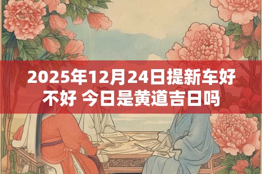 2025年12月24日提新车好不好 今日是黄道吉日吗