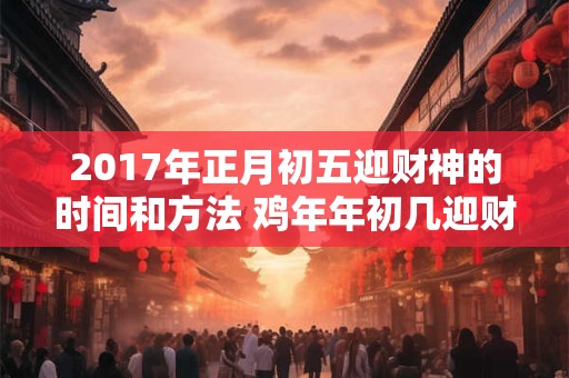 2017年正月初五迎财神的时间和方法 鸡年年初几迎财神爷