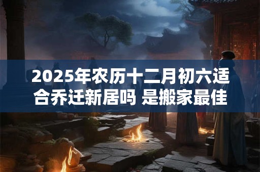 2025年农历十二月初六适合乔迁新居吗 是搬家最佳吉日吗