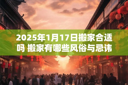 2025年1月17日搬家合适吗 搬家有哪些风俗与忌讳