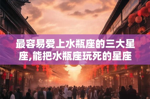 最容易爱上水瓶座的三大星座,能把水瓶座玩死的星座