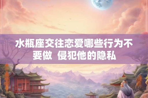 水瓶座交往恋爱哪些行为不要做  侵犯他的隐私