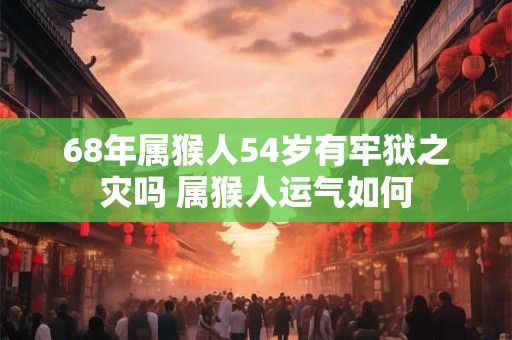 68年属猴人54岁有牢狱之灾吗 属猴人运气如何