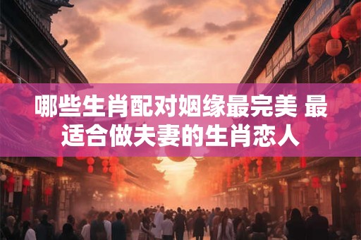 哪些生肖配对姻缘最完美 最适合做夫妻的生肖恋人