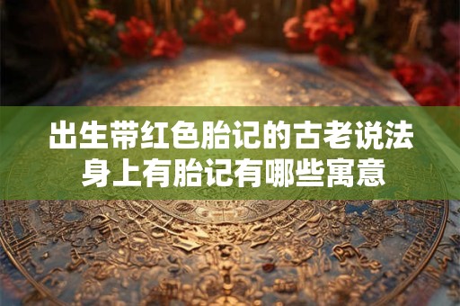 出生带红色胎记的古老说法 身上有胎记有哪些寓意