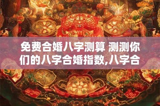 免费合婚八字测算 测测你们的八字合婚指数,八字合婚表
