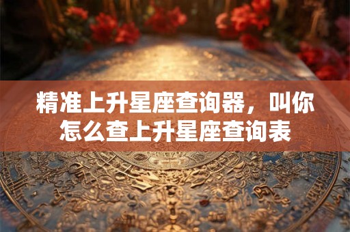 精准上升星座查询器，叫你怎么查上升星座查询表