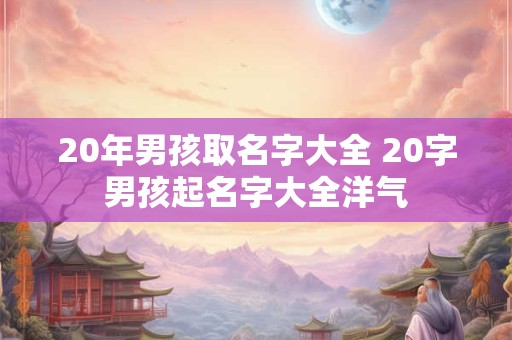 详细阅读:20年男孩取名字大全 20字男孩起名字大全洋气 20年男孩取名字大全 20字男孩起名字大全洋气