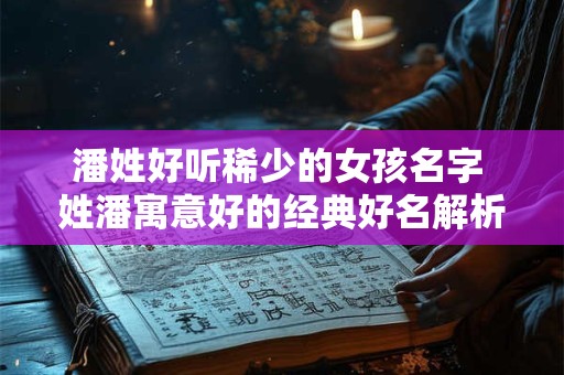 潘姓好听稀少的女孩名字 姓潘寓意好的经典好名解析 潘姓好听稀少的女孩名字 姓潘寓意好的经典好名解析