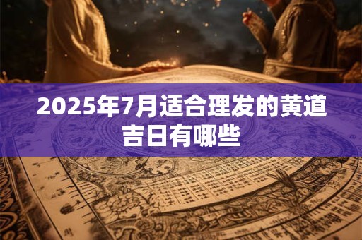 2025年7月适合理发的黄道吉日有哪些 2025年7月适合理发的黄道吉日有哪些