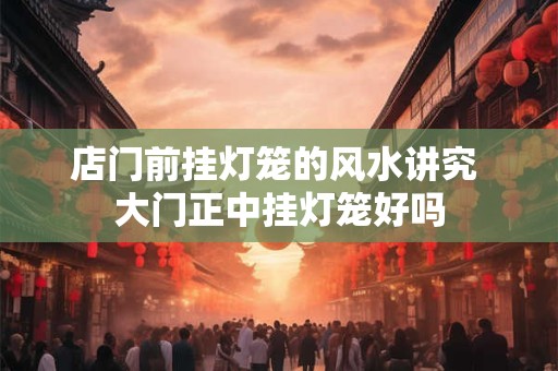 店门前挂灯笼的风水讲究 大门正中挂灯笼好吗