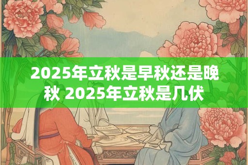 2025年立秋是早秋还是晚秋 2025年立秋是几伏