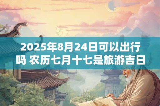 2025年8月24日可以出行吗 农历七月十七是旅游吉日吗