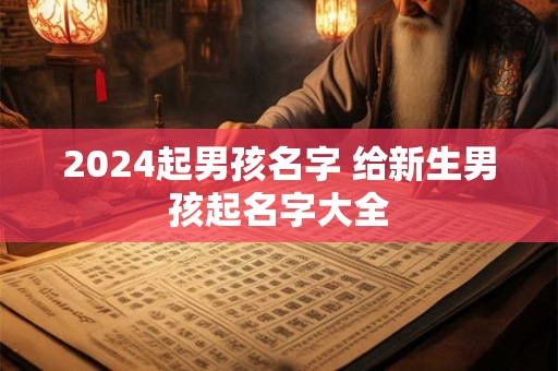 2024起男孩名字 给新生男孩起名字大全